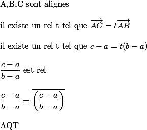 
 \\ $A,B,C sont alignes$
 \\ 
 \\ $il existe un rel t tel que $ \vec{AC}=t\vec{AB}
 \\ 
 \\ $il existe un rel t tel que $ c-a=t(b-a)
 \\ 
 \\ \dfrac{c-a}{b-a}$ est rel$
 \\ 
 \\ \dfrac{c-a}{b-a}=\bar{\left(\dfrac{c-a}{b-a}\right)}
 \\ 
 \\ $AQT$
 \\ 